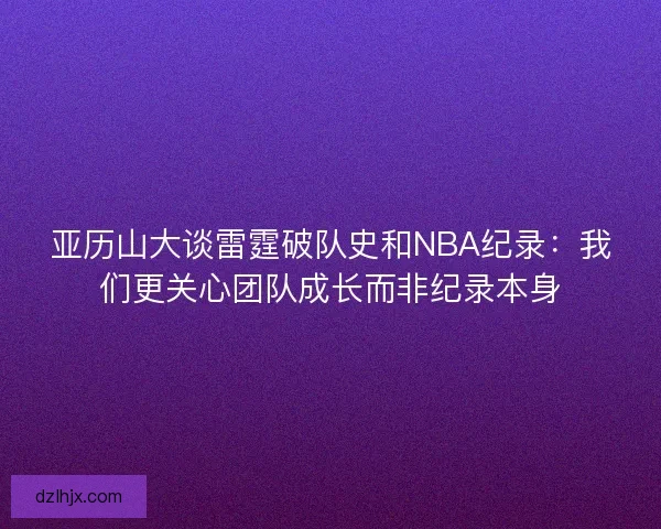 亚历山大谈雷霆破队史和NBA纪录：我们更关心团队成长而非纪录本身