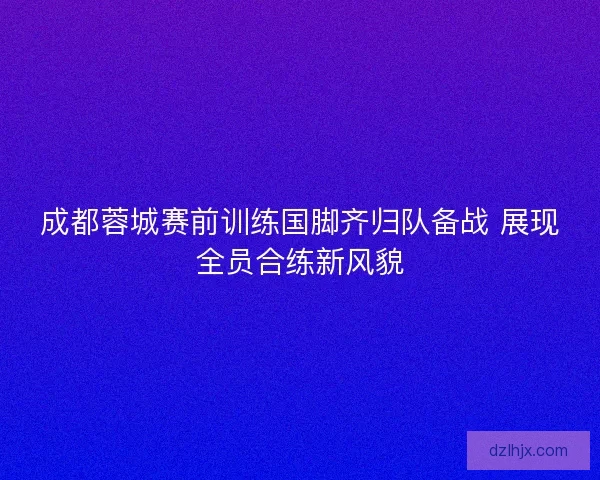 成都蓉城赛前训练国脚齐归队备战 展现全员合练新风貌