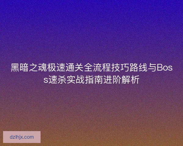 黑暗之魂极速通关全流程技巧路线与Boss速杀实战指南进阶解析