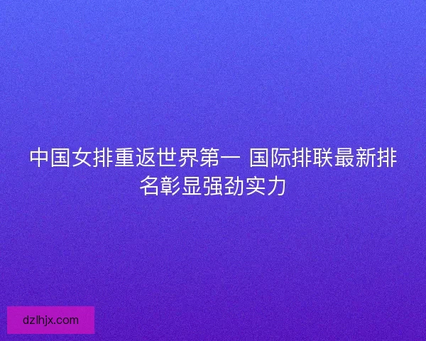 中国女排重返世界第一 国际排联最新排名彰显强劲实力
