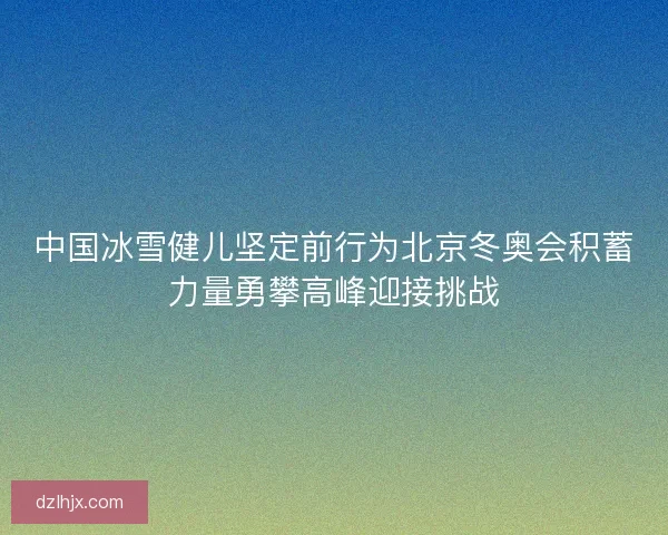 中国冰雪健儿坚定前行为北京冬奥会积蓄力量勇攀高峰迎接挑战