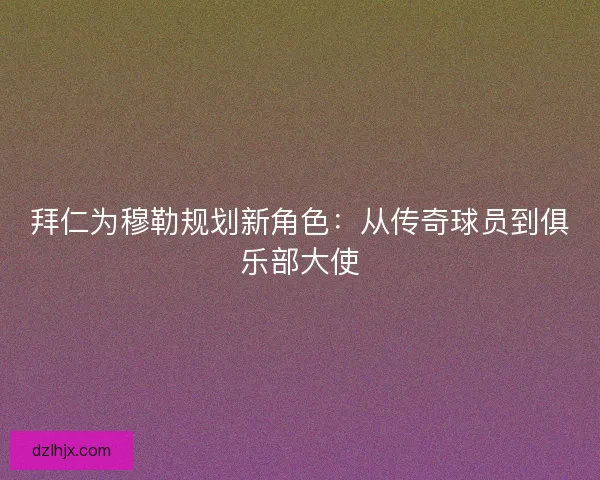 拜仁为穆勒规划新角色：从传奇球员到俱乐部大使