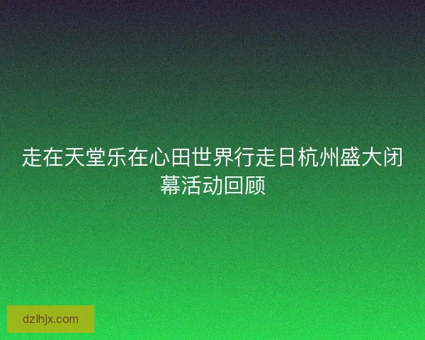 走在天堂乐在心田世界行走日杭州盛大闭幕活动回顾
