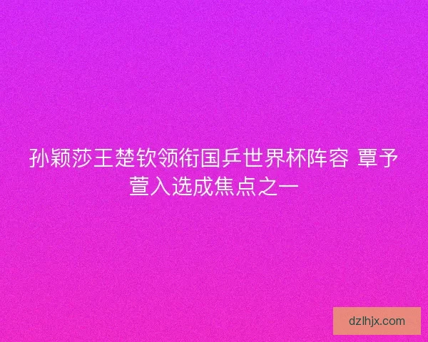 孙颖莎王楚钦领衔国乒世界杯阵容 覃予萱入选成焦点之一