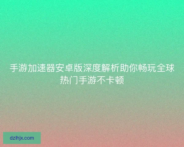 手游加速器安卓版深度解析助你畅玩全球热门手游不卡顿