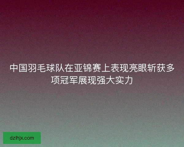 中国羽毛球队在亚锦赛上表现亮眼斩获多项冠军展现强大实力