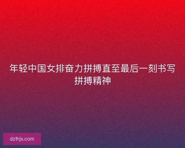 年轻中国女排奋力拼搏直至最后一刻书写拼搏精神