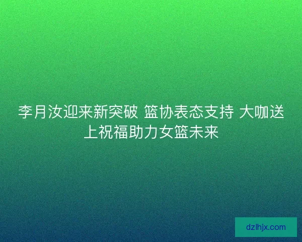 李月汝迎来新突破 篮协表态支持 大咖送上祝福助力女篮未来